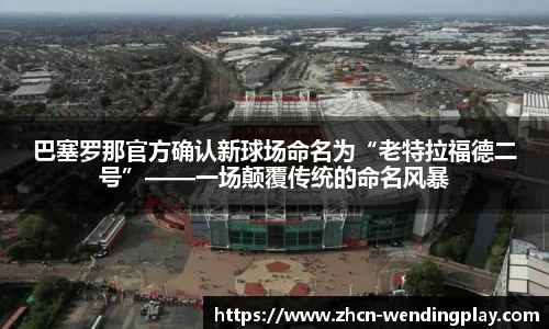 巴塞罗那官方确认新球场命名为“老特拉福德二号”——一场颠覆传统的命名风暴