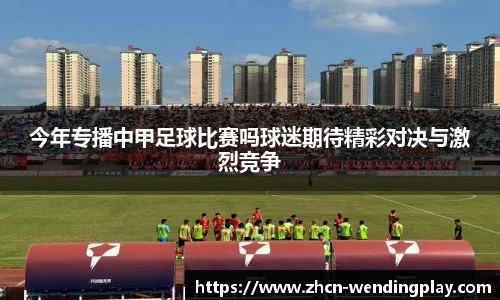 今年专播中甲足球比赛吗球迷期待精彩对决与激烈竞争