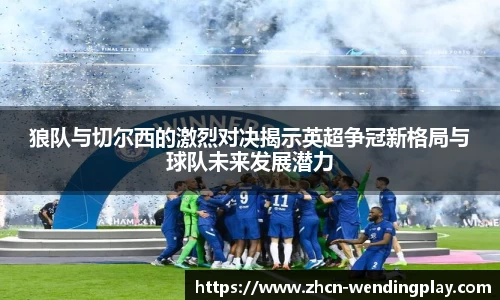 狼队与切尔西的激烈对决揭示英超争冠新格局与球队未来发展潜力