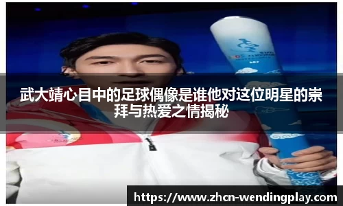 武大靖心目中的足球偶像是谁他对这位明星的崇拜与热爱之情揭秘