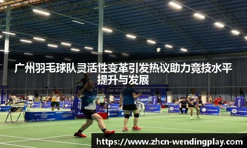 广州羽毛球队灵活性变革引发热议助力竞技水平提升与发展